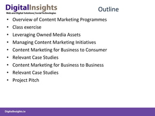 Outline Overview of Content Marketing Programmes Class exercise Leveraging Owned Media Assets Managing Content Marketing Initiatives Content Marketing for Business to Consumer Relevant Case Studies  Content Marketing for Business to Business Relevant Case Studies Project Pitch 