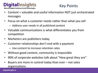 Key Points Content = valuable and useful information NOT just orchestrated messages Focus on what a customer needs rather than what you sell Address user needs in all published content Valuable communications is what differentiates you from competition Marketers are publishers today Customer relationships don’t end with a payment Use content to increase retention rates Without good content, community is impossible 90% of corporate websites talk about “How great they are” Buyers are more in control today than ever – not sales organisations 