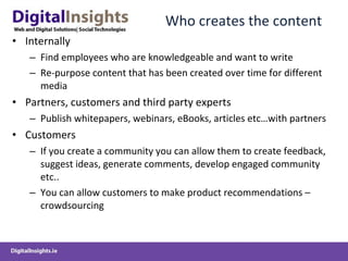 Who creates the content Internally Find employees who are knowledgeable and want to write Re-purpose content that has been created over time for different media Partners, customers and third party experts Publish whitepapers, webinars, eBooks, articles etc…with partners Customers If you create a community you can allow them to create feedback, suggest ideas, generate comments, develop engaged community etc.. You can allow customers to make product recommendations – crowdsourcing 