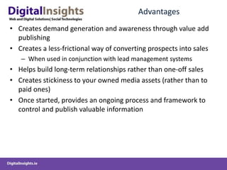Advantages
• Creates demand generation and awareness through value add
publishing
• Creates a less-frictional way of converting prospects into sales
– When used in conjunction with lead management systems
• Helps build long-term relationships rather than one-off sales
• Creates stickiness to your owned media assets (rather than to
paid ones)
• Once started, provides an ongoing process and framework to
control and publish valuable information
 