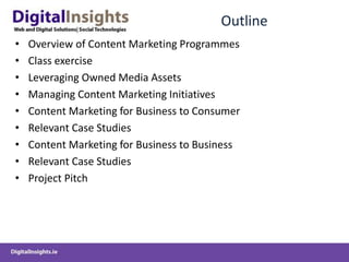 Outline
• Overview of Content Marketing Programmes
• Class exercise
• Leveraging Owned Media Assets
• Managing Content Marketing Initiatives
• Content Marketing for Business to Consumer
• Relevant Case Studies
• Content Marketing for Business to Business
• Relevant Case Studies
• Project Pitch
 