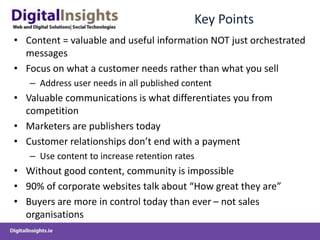 Key Points
• Content = valuable and useful information NOT just orchestrated
messages
• Focus on what a customer needs rather than what you sell
– Address user needs in all published content
• Valuable communications is what differentiates you from
competition
• Marketers are publishers today
• Customer relationships don’t end with a payment
– Use content to increase retention rates
• Without good content, community is impossible
• 90% of corporate websites talk about “How great they are”
• Buyers are more in control today than ever – not sales
organisations
 