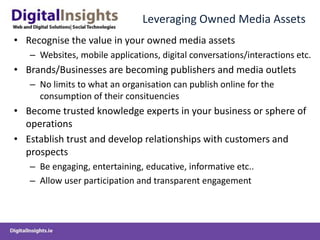 Leveraging Owned Media Assets
• Recognise the value in your owned media assets
– Websites, mobile applications, digital conversations/interactions etc.
• Brands/Businesses are becoming publishers and media outlets
– No limits to what an organisation can publish online for the
consumption of their consituencies
• Become trusted knowledge experts in your business or sphere of
operations
• Establish trust and develop relationships with customers and
prospects
– Be engaging, entertaining, educative, informative etc..
– Allow user participation and transparent engagement
 