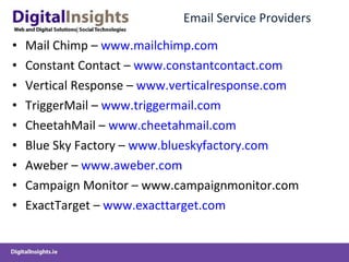 Email Service Providers Mail Chimp –  www.mailchimp.com Constant Contact –  www.constantcontact.com Vertical Response –  www.verticalresponse.com TriggerMail –  www.triggermail.com CheetahMail –  www.cheetahmail.com Blue Sky Factory –  www.blueskyfactory.com Aweber –  www.aweber.com Campaign Monitor – www.campaignmonitor.com ExactTarget –  www.exacttarget.com 
