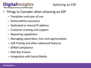 Selecting an ESP Things to Consider when choosing an ESP Templates and ease of use Deliverability assurance Dedicated or shared IP address Customer training and support Reporting capabilities Managing subscribers, lists and segmentation A/B Testing and other advanced features SPAM Compliance Mail Box Viewer Integration with Social Media 