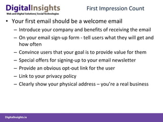 First Impression Count Your first email should be a welcome email Introduce your company and benefits of receiving the email On your email sign-up form - tell users what they will get and how often Convince users that your goal is to provide value for them Special offers for signing-up to your email newsletter Provide an obvious opt-out link for the user Link to your privacy policy Clearly show your physical address – you’re a real business  