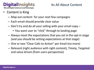 Its All About Content Content is King Map out content  for your next few campaigns Each email should provide clear value Don’t try and do all your selling with your email copy – You want user to “click” through to landing page Always meet the expectations that you set in the opt-in stage (and you should be setting expectations at that stage) One or two “Clear Calls to Action” per Email (no more) Relevant (right audience with right content), Timely, Targeted and value driven (from users perspective) 