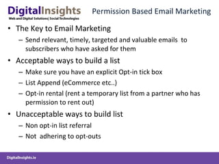 Permission Based Email Marketing The Key to Email Marketing Send relevant, timely, targeted and valuable emails  to subscribers who have asked for them Acceptable ways to build a list Make sure you have an explicit Opt-in tick box List Append (eCommerce etc..) Opt-in rental (rent a temporary list from a partner who has permission to rent out) Unacceptable ways to build list Non opt-in list referral Not  adhering to opt-outs 