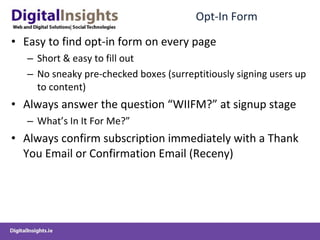 Opt-In Form Easy to find opt-in form on every page Short & easy to fill out No sneaky pre-checked boxes (surreptitiously signing users up to content) Always answer the question “WIIFM?” at signup stage What’s In It For Me?” Always confirm subscription immediately with a Thank You Email or Confirmation Email (Receny) 