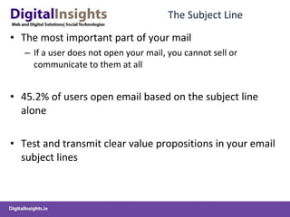 The Subject Line The most important part of your mail If a user does not open your mail, you cannot sell or communicate to them at all 45.2% of users open email based on the subject line alone  Test and transmit clear value propositions in your email subject lines 