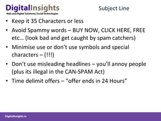 Subject Line Keep it 35 Characters or less Avoid Spammy words – BUY NOW, CLICK HERE, FREE etc… (look bad and get caught by spam catchers) Minimise use or don’t use symbols and special characters – (!!!) Don’t use misleading headlines – you’ll annoy people (plus its illegal in the CAN-SPAM Act) Time delimit offers – “offer ends in 24 Hours”  