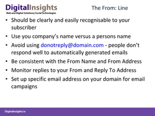 The From: Line Should be clearly and easily recognisable to your subscriber Use you company’s name versus a persons name Avoid using  [email_address]  - people don’t respond well to automatically generated emails Be consistent with the From Name and From Address Monitor replies to your From and Reply To Address Set up specific email address on your domain for email campaigns 
