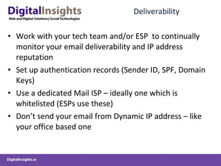 Deliverability Work with your tech team and/or ESP  to continually monitor your email deliverability and IP address reputation Set up authentication records (Sender ID, SPF, Domain Keys) Use a dedicated Mail ISP – ideally one which is whitelisted (ESPs use these) Don’t send your email from Dynamic IP address – like your office based one 