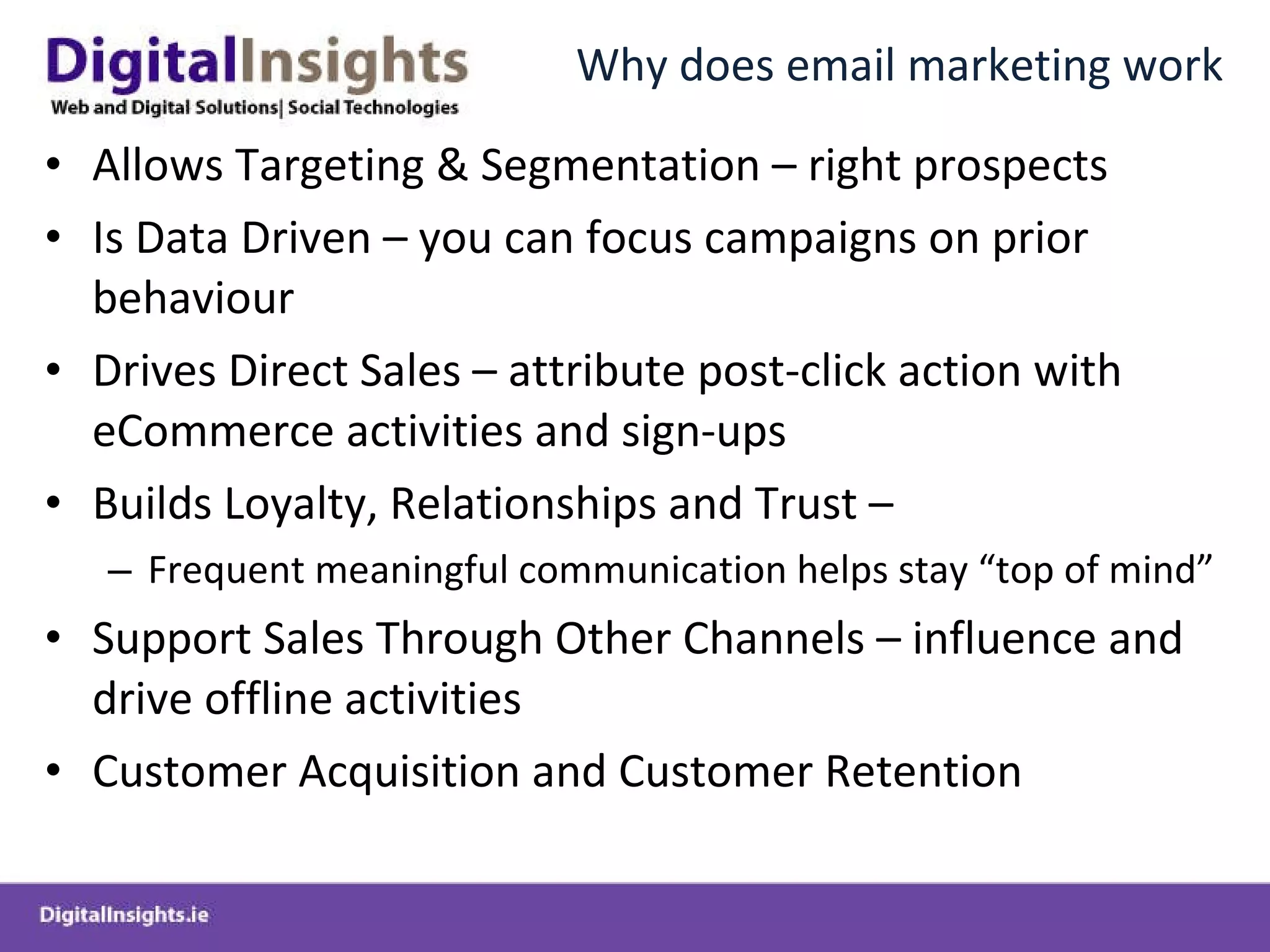 Why does email marketing work Allows Targeting & Segmentation – right prospects Is Data Driven – you can focus campaigns on prior behaviour Drives Direct Sales – attribute post-click action with eCommerce activities and sign-ups Builds Loyalty, Relationships and Trust –  Frequent meaningful communication helps stay “top of mind” Support Sales Through Other Channels – influence and drive offline activities Customer Acquisition and Customer Retention 