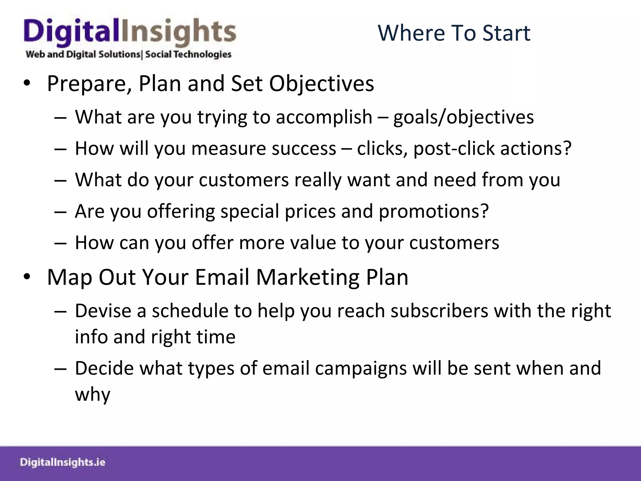 Where To Start Prepare, Plan and Set Objectives What are you trying to accomplish – goals/objectives How will you measure success – clicks, post-click actions? What do your customers really want and need from you Are you offering special prices and promotions? How can you offer more value to your customers Map Out Your Email Marketing Plan Devise a schedule to help you reach subscribers with the right info and right time Decide what types of email campaigns will be sent when and why 