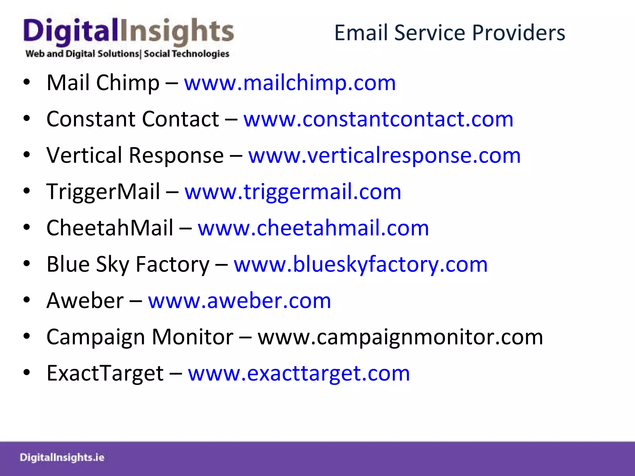 Email Service Providers Mail Chimp –  www.mailchimp.com Constant Contact –  www.constantcontact.com Vertical Response –  www.verticalresponse.com TriggerMail –  www.triggermail.com CheetahMail –  www.cheetahmail.com Blue Sky Factory –  www.blueskyfactory.com Aweber –  www.aweber.com Campaign Monitor – www.campaignmonitor.com ExactTarget –  www.exacttarget.com 