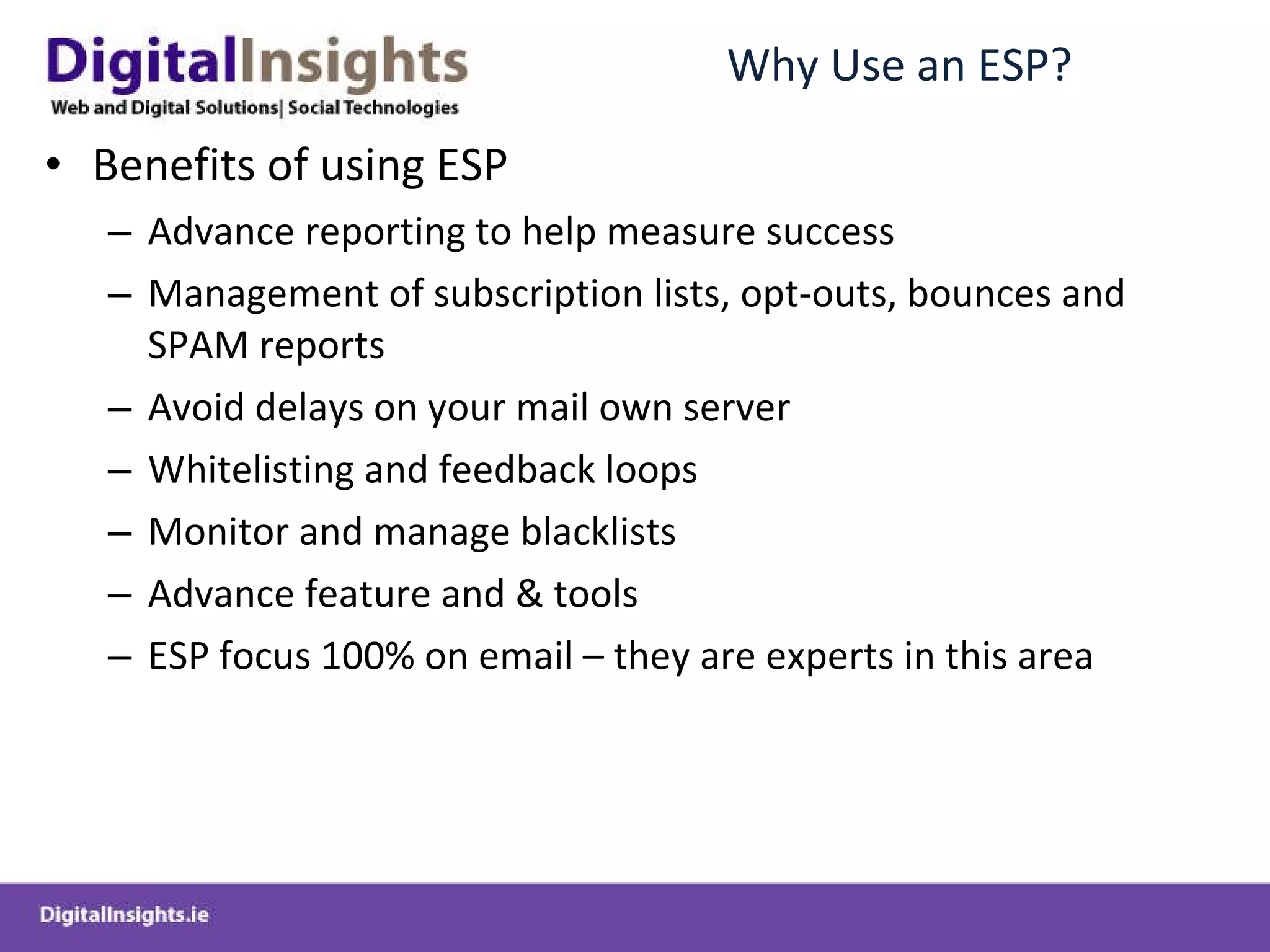 Why Use an ESP? Benefits of using ESP Advance reporting to help measure success Management of subscription lists, opt-outs, bounces and SPAM reports Avoid delays on your mail own server Whitelisting and feedback loops Monitor and manage blacklists Advance feature and & tools ESP focus 100% on email – they are experts in this area 