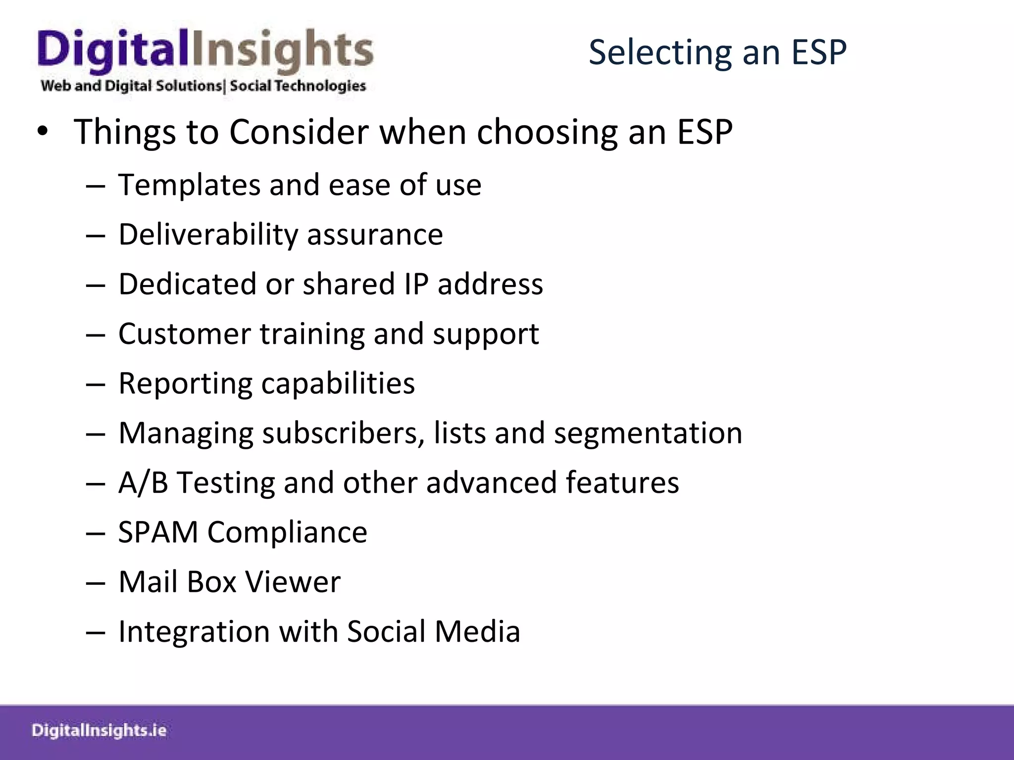Selecting an ESP Things to Consider when choosing an ESP Templates and ease of use Deliverability assurance Dedicated or shared IP address Customer training and support Reporting capabilities Managing subscribers, lists and segmentation A/B Testing and other advanced features SPAM Compliance Mail Box Viewer Integration with Social Media 