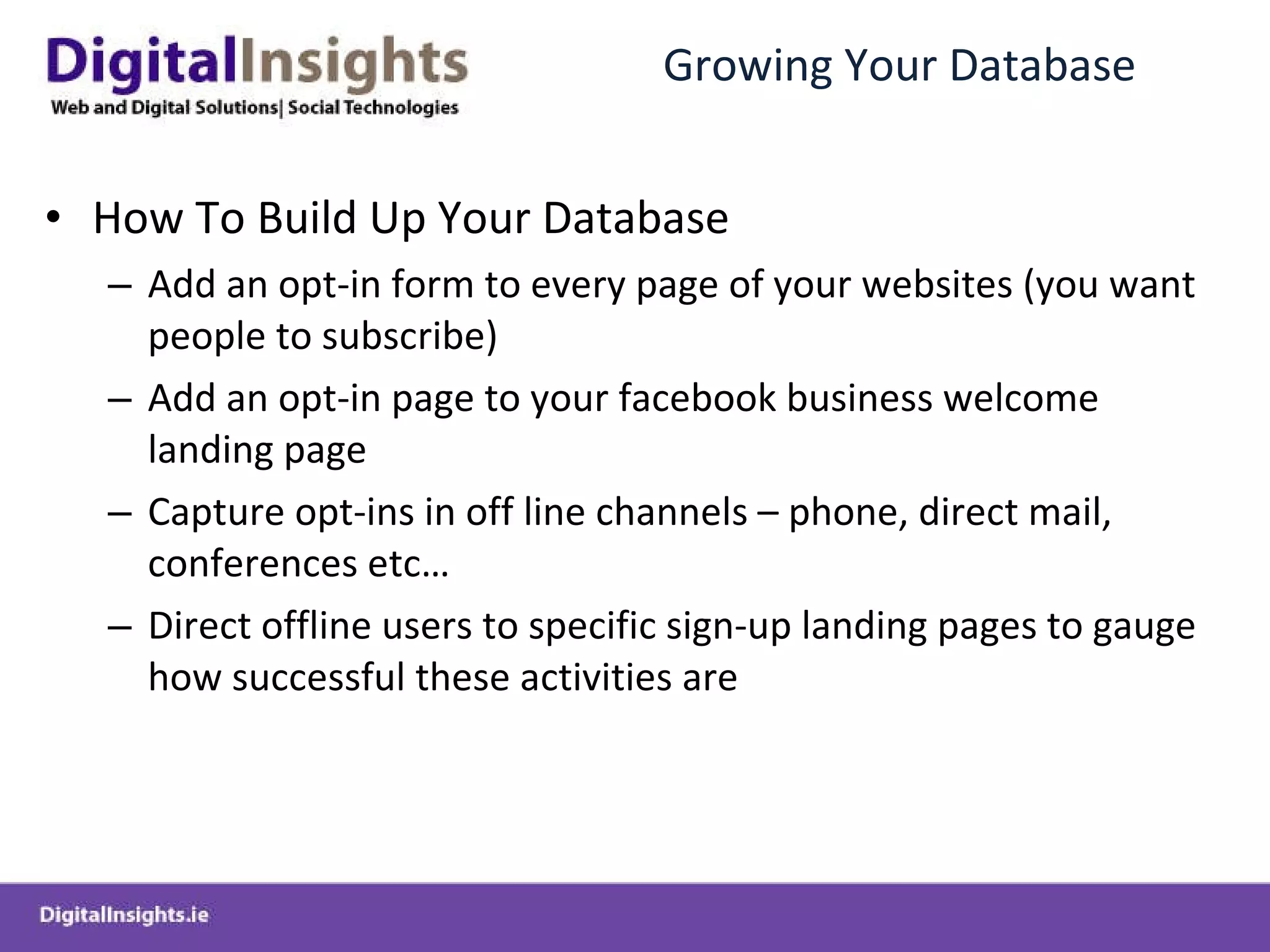 Growing Your Database How To Build Up Your Database Add an opt-in form to every page of your websites (you want people to subscribe) Add an opt-in page to your facebook business welcome landing page Capture opt-ins in off line channels – phone, direct mail, conferences etc… Direct offline users to specific sign-up landing pages to gauge how successful these activities are  