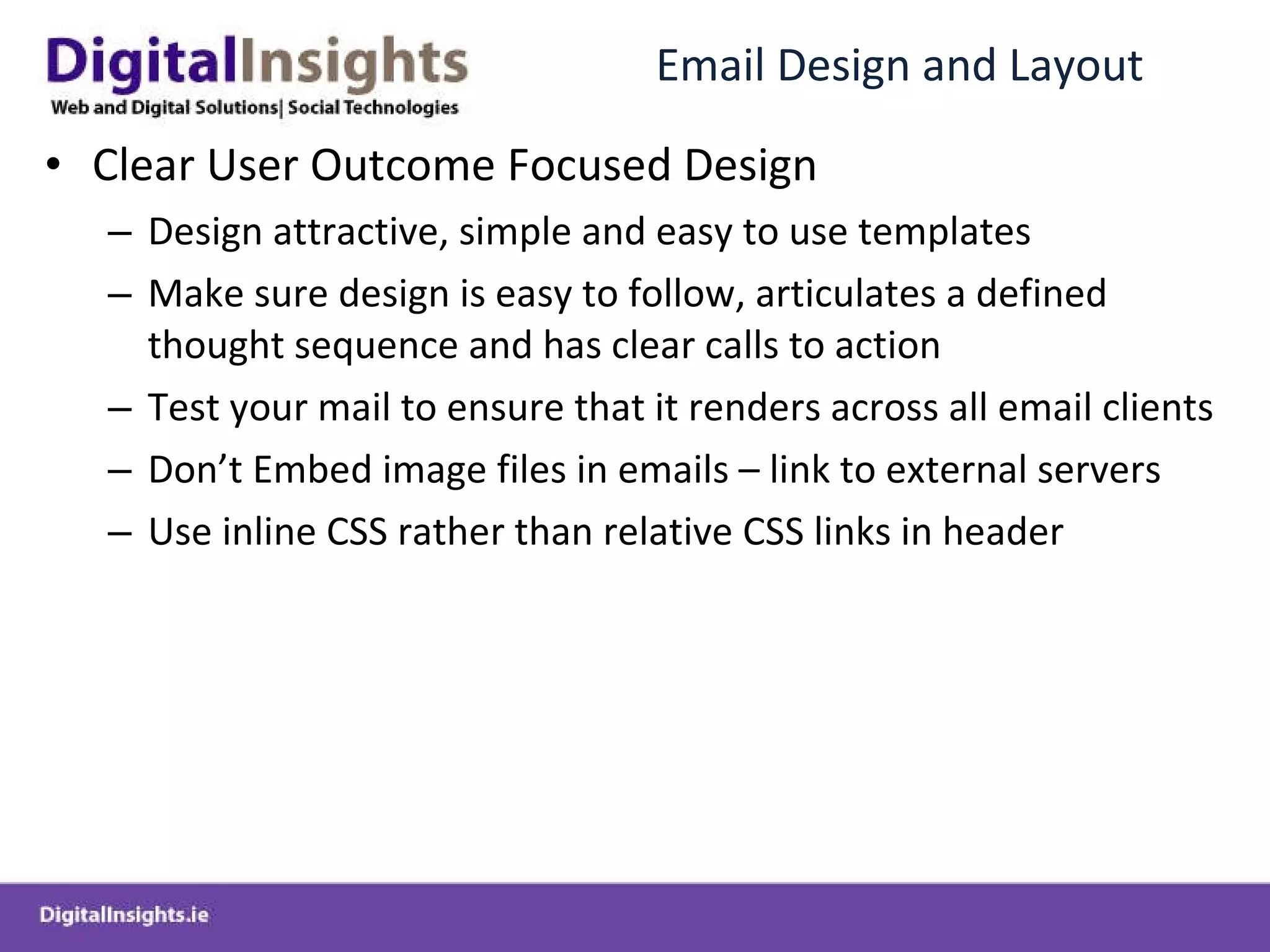 Email Design and Layout Clear User Outcome Focused Design Design attractive, simple and easy to use templates Make sure design is easy to follow, articulates a defined thought sequence and has clear calls to action Test your mail to ensure that it renders across all email clients Don’t Embed image files in emails – link to external servers Use inline CSS rather than relative CSS links in header 