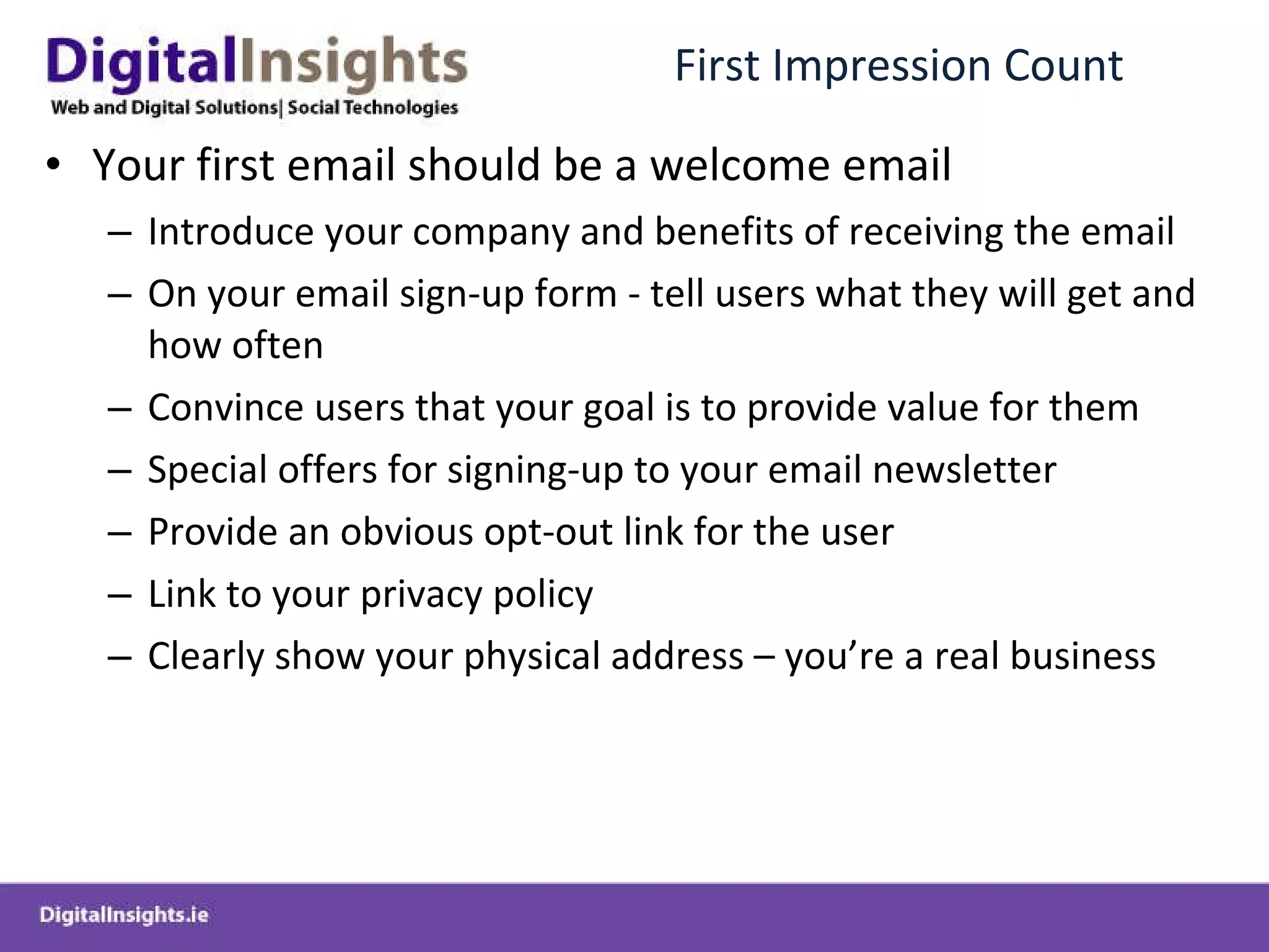 First Impression Count Your first email should be a welcome email Introduce your company and benefits of receiving the email On your email sign-up form - tell users what they will get and how often Convince users that your goal is to provide value for them Special offers for signing-up to your email newsletter Provide an obvious opt-out link for the user Link to your privacy policy Clearly show your physical address – you’re a real business  