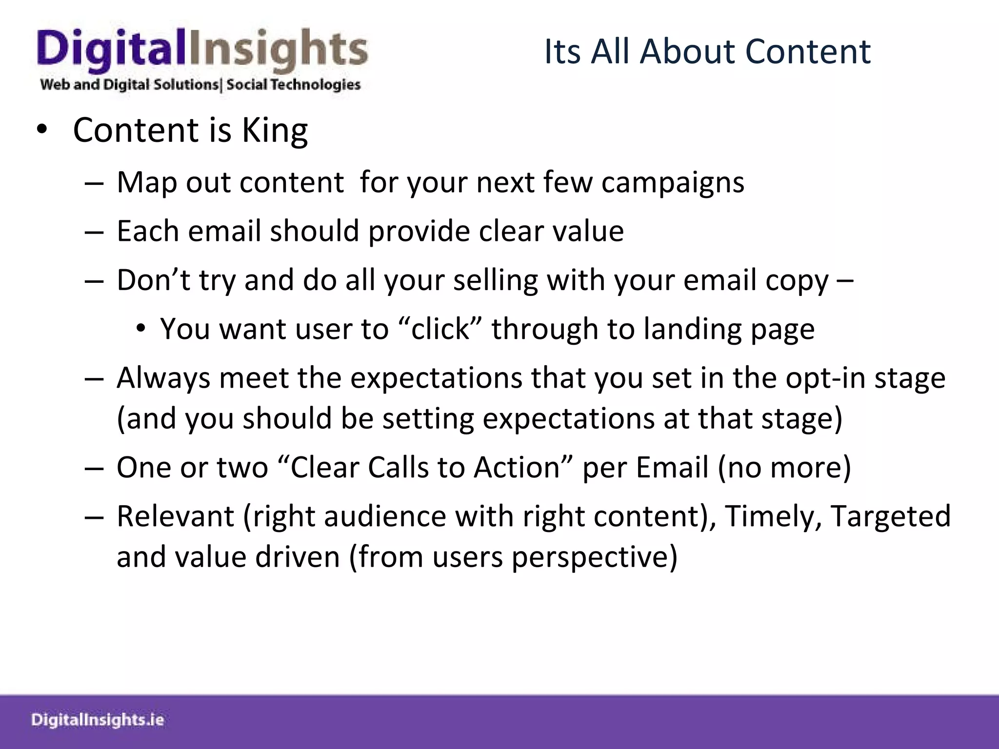Its All About Content Content is King Map out content  for your next few campaigns Each email should provide clear value Don’t try and do all your selling with your email copy – You want user to “click” through to landing page Always meet the expectations that you set in the opt-in stage (and you should be setting expectations at that stage) One or two “Clear Calls to Action” per Email (no more) Relevant (right audience with right content), Timely, Targeted and value driven (from users perspective) 