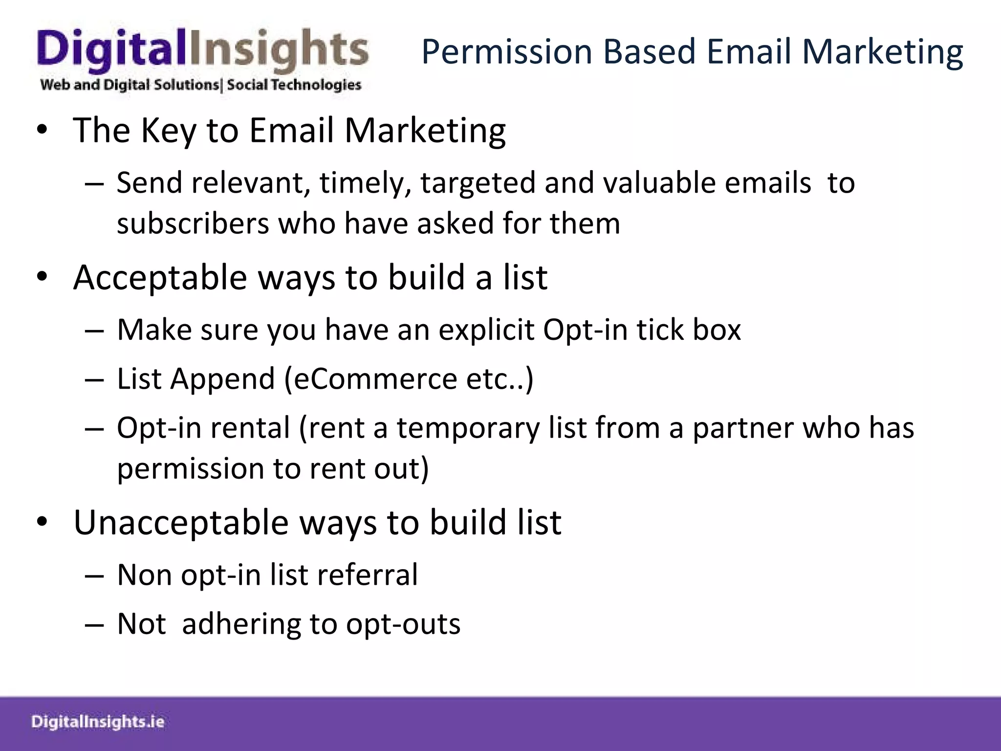 Permission Based Email Marketing The Key to Email Marketing Send relevant, timely, targeted and valuable emails  to subscribers who have asked for them Acceptable ways to build a list Make sure you have an explicit Opt-in tick box List Append (eCommerce etc..) Opt-in rental (rent a temporary list from a partner who has permission to rent out) Unacceptable ways to build list Non opt-in list referral Not  adhering to opt-outs 