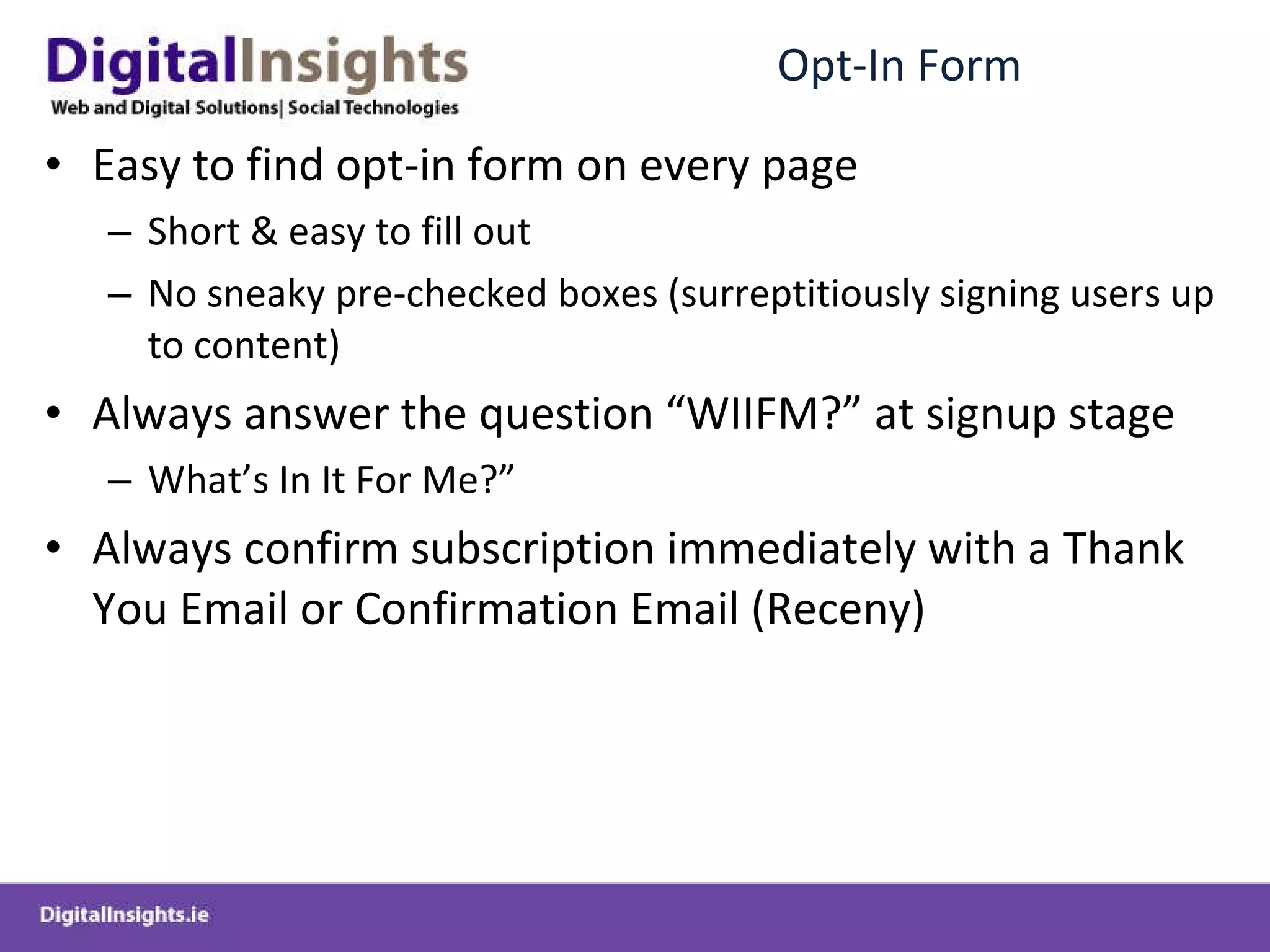 Opt-In Form Easy to find opt-in form on every page Short & easy to fill out No sneaky pre-checked boxes (surreptitiously signing users up to content) Always answer the question “WIIFM?” at signup stage What’s In It For Me?” Always confirm subscription immediately with a Thank You Email or Confirmation Email (Receny) 