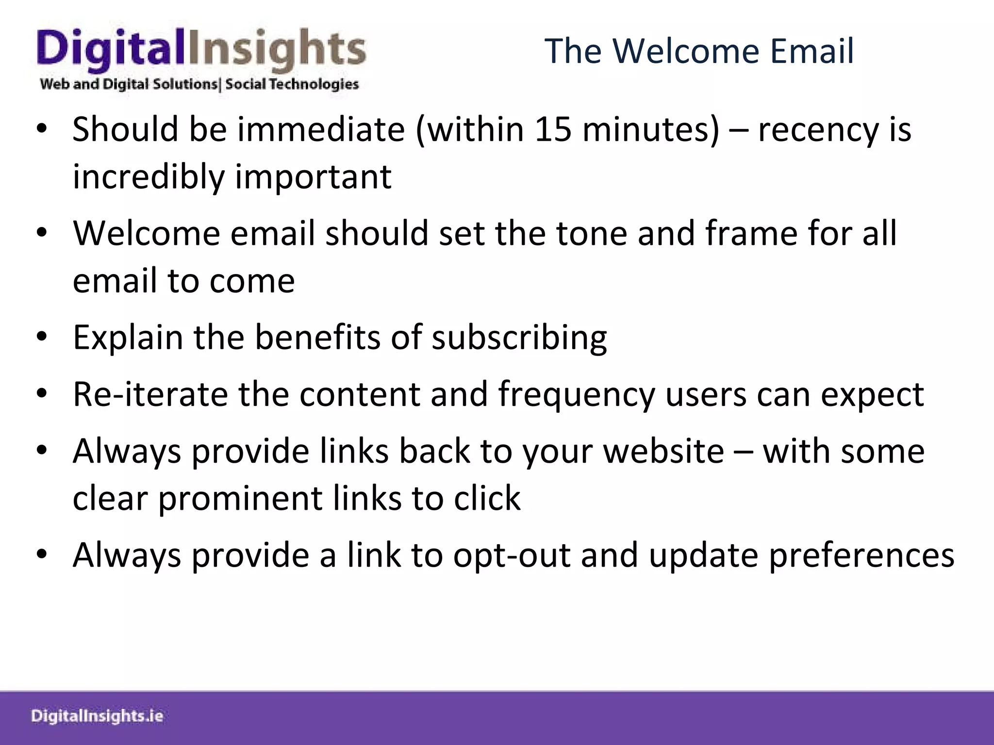 The Welcome Email  Should be immediate (within 15 minutes) – recency is incredibly important  Welcome email should set the tone and frame for all email to come Explain the benefits of subscribing Re-iterate the content and frequency users can expect Always provide links back to your website – with some clear prominent links to click Always provide a link to opt-out and update preferences 