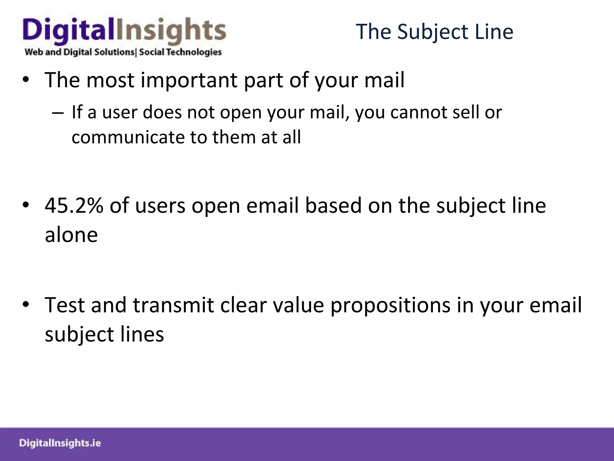 The Subject Line The most important part of your mail If a user does not open your mail, you cannot sell or communicate to them at all 45.2% of users open email based on the subject line alone  Test and transmit clear value propositions in your email subject lines 