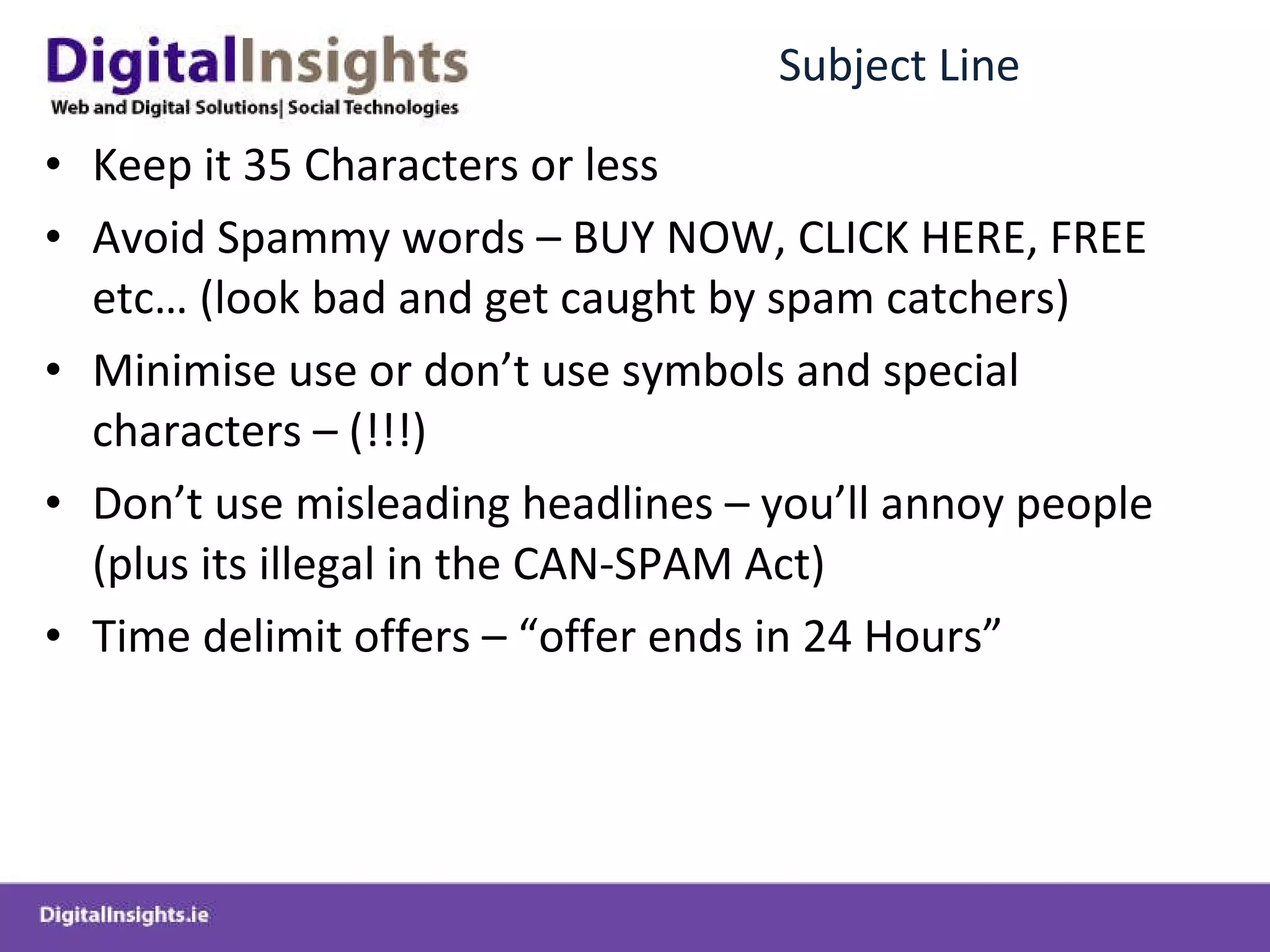 Subject Line Keep it 35 Characters or less Avoid Spammy words – BUY NOW, CLICK HERE, FREE etc… (look bad and get caught by spam catchers) Minimise use or don’t use symbols and special characters – (!!!) Don’t use misleading headlines – you’ll annoy people (plus its illegal in the CAN-SPAM Act) Time delimit offers – “offer ends in 24 Hours”  