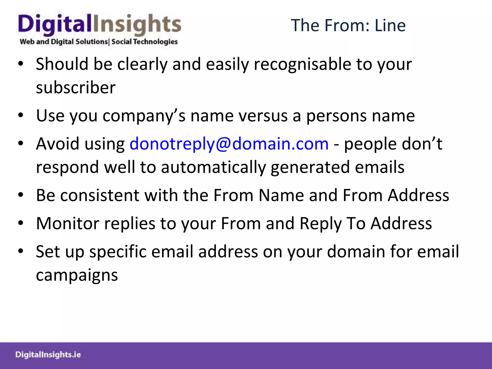 The From: Line Should be clearly and easily recognisable to your subscriber Use you company’s name versus a persons name Avoid using  [email_address]  - people don’t respond well to automatically generated emails Be consistent with the From Name and From Address Monitor replies to your From and Reply To Address Set up specific email address on your domain for email campaigns 