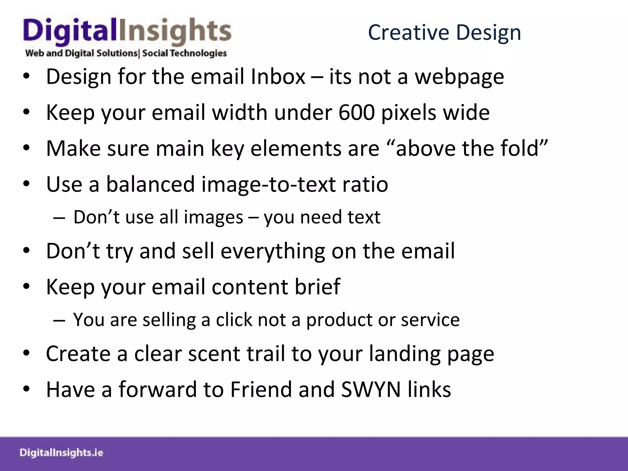 Creative Design Design for the email Inbox – its not a webpage Keep your email width under 600 pixels wide Make sure main key elements are “above the fold” Use a balanced image-to-text ratio  Don’t use all images – you need text Don’t try and sell everything on the email Keep your email content brief You are selling a click not a product or service Create a clear scent trail to your landing page Have a forward to Friend and SWYN links  