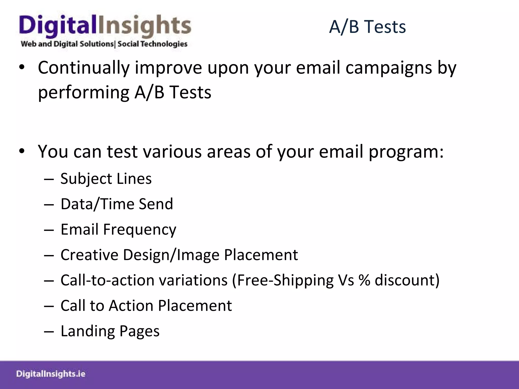 A/B Tests Continually improve upon your email campaigns by performing A/B Tests You can test various areas of your email program: Subject Lines Data/Time Send Email Frequency Creative Design/Image Placement Call-to-action variations (Free-Shipping Vs % discount) Call to Action Placement Landing Pages 