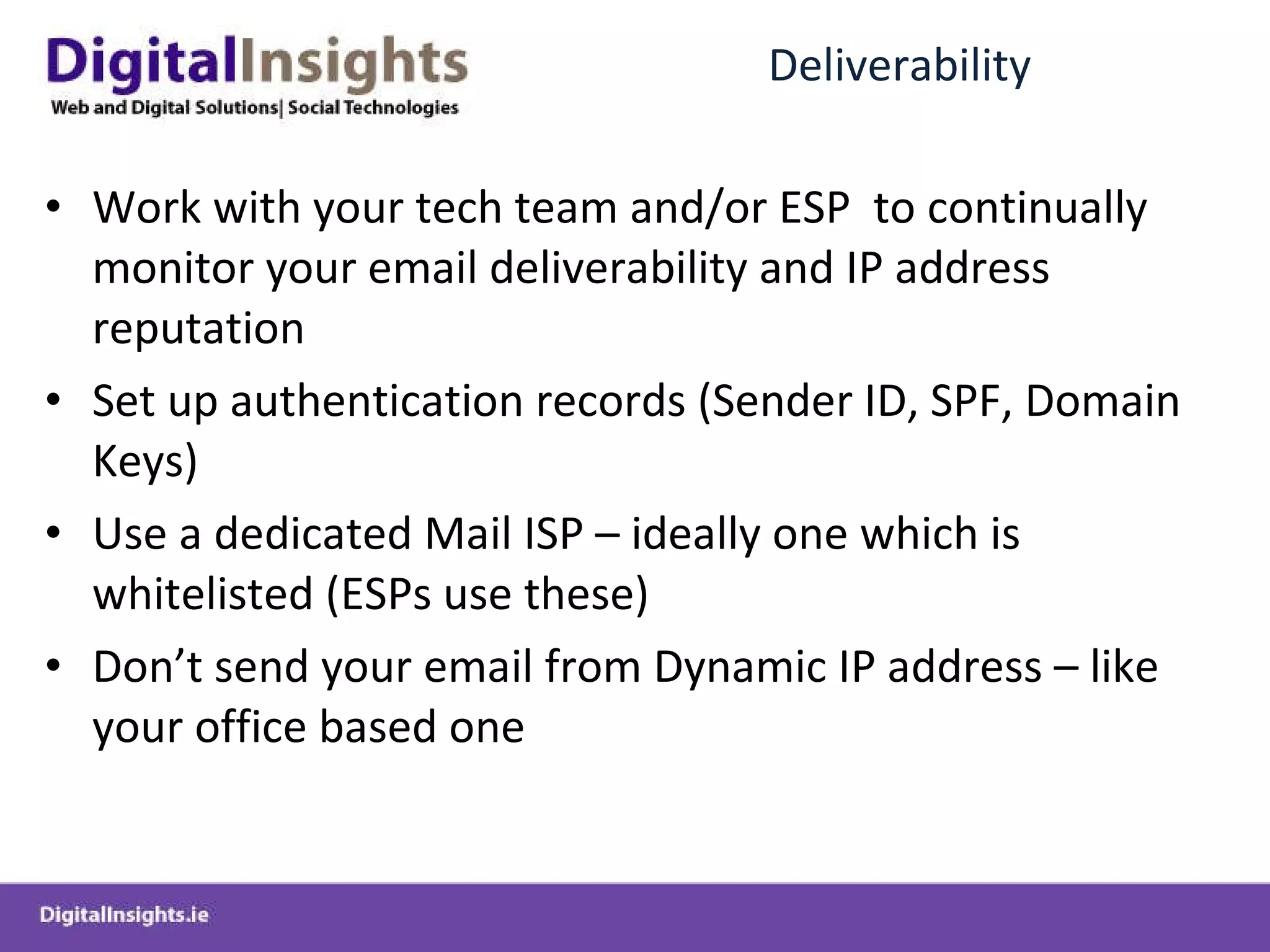 Deliverability Work with your tech team and/or ESP  to continually monitor your email deliverability and IP address reputation Set up authentication records (Sender ID, SPF, Domain Keys) Use a dedicated Mail ISP – ideally one which is whitelisted (ESPs use these) Don’t send your email from Dynamic IP address – like your office based one 