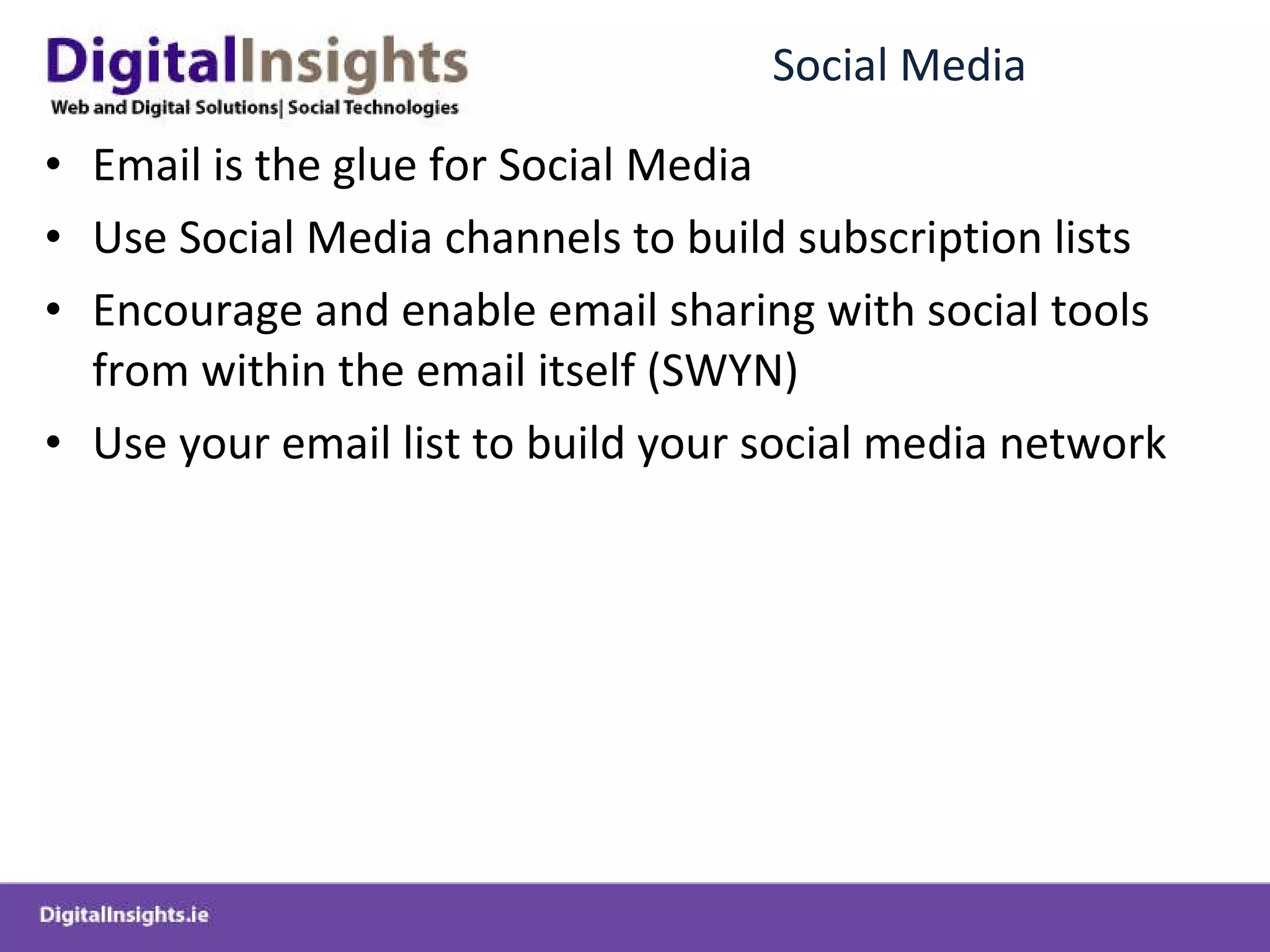 Social Media Email is the glue for Social Media Use Social Media channels to build subscription lists Encourage and enable email sharing with social tools from within the email itself (SWYN) Use your email list to build your social media network 
