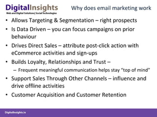 Why does email marketing work Allows Targeting & Segmentation – right prospects Is Data Driven – you can focus campaigns on prior behaviour Drives Direct Sales – attribute post-click action with eCommerce activities and sign-ups Builds Loyalty, Relationships and Trust –  Frequent meaningful communication helps stay “top of mind” Support Sales Through Other Channels – influence and drive offline activities Customer Acquisition and Customer Retention 
