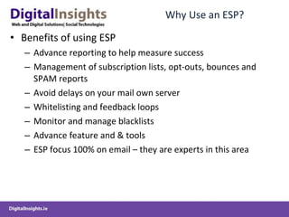 Why Use an ESP? Benefits of using ESP Advance reporting to help measure success Management of subscription lists, opt-outs, bounces and SPAM reports Avoid delays on your mail own server Whitelisting and feedback loops Monitor and manage blacklists Advance feature and & tools ESP focus 100% on email – they are experts in this area 
