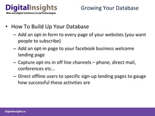 Growing Your Database How To Build Up Your Database Add an opt-in form to every page of your websites (you want people to subscribe) Add an opt-in page to your facebook business welcome landing page Capture opt-ins in off line channels – phone, direct mail, conferences etc… Direct offline users to specific sign-up landing pages to gauge how successful these activities are  