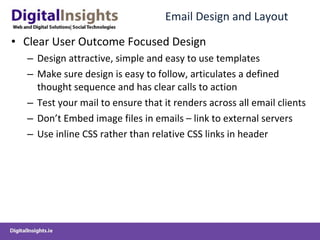 Email Design and Layout Clear User Outcome Focused Design Design attractive, simple and easy to use templates Make sure design is easy to follow, articulates a defined thought sequence and has clear calls to action Test your mail to ensure that it renders across all email clients Don’t Embed image files in emails – link to external servers Use inline CSS rather than relative CSS links in header 