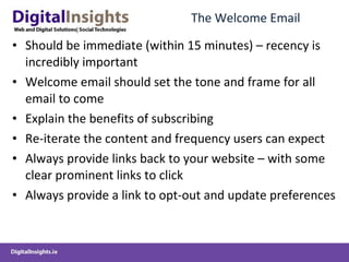 The Welcome Email  Should be immediate (within 15 minutes) – recency is incredibly important  Welcome email should set the tone and frame for all email to come Explain the benefits of subscribing Re-iterate the content and frequency users can expect Always provide links back to your website – with some clear prominent links to click Always provide a link to opt-out and update preferences 