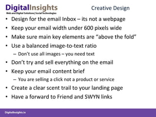 Creative Design Design for the email Inbox – its not a webpage Keep your email width under 600 pixels wide Make sure main key elements are “above the fold” Use a balanced image-to-text ratio  Don’t use all images – you need text Don’t try and sell everything on the email Keep your email content brief You are selling a click not a product or service Create a clear scent trail to your landing page Have a forward to Friend and SWYN links  