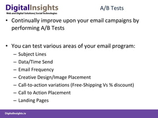A/B Tests Continually improve upon your email campaigns by performing A/B Tests You can test various areas of your email program: Subject Lines Data/Time Send Email Frequency Creative Design/Image Placement Call-to-action variations (Free-Shipping Vs % discount) Call to Action Placement Landing Pages 
