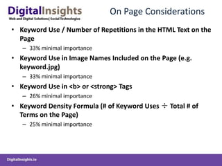 On Page Considerations
• Keyword Use / Number of Repetitions in the HTML Text on the
  Page
   – 33% minimal importance
• Keyword Use in Image Names Included on the Page (e.g.
  keyword.jpg)
   – 33% minimal importance
• Keyword Use in <b> or <strong> Tags
   – 26% minimal importance
• Keyword Density Formula (# of Keyword Uses ÷ Total # of
  Terms on the Page)
   – 25% minimal importance
 