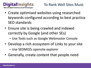 To Rank Well Sites Must:

• Create optimised websites using researched
  keywords configured according to best practice
  SEO standards
• Ensure site is being crawled and indexed
  correctly by Google (and other SEs)
  – Use Tools such as Google Webmaster Console
• Develop a rich ecosystem of Links to your site
  – Use SEOMOZs opensite explorer
• Generally, create content that people need
 