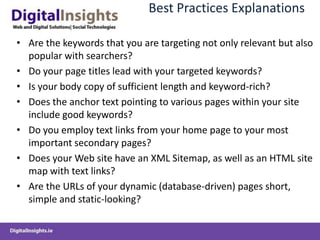 Best Practices Explanations

• Are the keywords that you are targeting not only relevant but also
  popular with searchers?
• Do your page titles lead with your targeted keywords?
• Is your body copy of sufficient length and keyword-rich?
• Does the anchor text pointing to various pages within your site
  include good keywords?
• Do you employ text links from your home page to your most
  important secondary pages?
• Does your Web site have an XML Sitemap, as well as an HTML site
  map with text links?
• Are the URLs of your dynamic (database-driven) pages short,
  simple and static-looking?
 