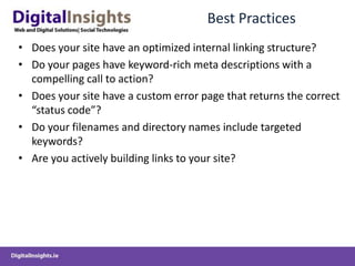 Best Practices
• Does your site have an optimized internal linking structure?
• Do your pages have keyword-rich meta descriptions with a
  compelling call to action?
• Does your site have a custom error page that returns the correct
  “status code”?
• Do your filenames and directory names include targeted
  keywords?
• Are you actively building links to your site?
 