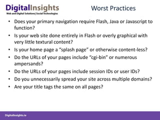 Worst Practices
• Does your primary navigation require Flash, Java or Javascript to
  function?
• Is your web site done entirely in Flash or overly graphical with
  very little textural content?
• Is your home page a “splash page” or otherwise content-less?
• Do the URLs of your pages include “cgi-bin” or numerous
  ampersands?
• Do the URLs of your pages include session IDs or user IDs?
• Do you unnecessarily spread your site across multiple domains?
• Are your title tags the same on all pages?
 
