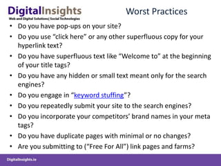 Worst Practices
• Do you have pop-ups on your site?
• Do you use “click here” or any other superfluous copy for your
  hyperlink text?
• Do you have superfluous text like “Welcome to” at the beginning
  of your title tags?
• Do you have any hidden or small text meant only for the search
  engines?
• Do you engage in “keyword stuffing”?
• Do you repeatedly submit your site to the search engines?
• Do you incorporate your competitors’ brand names in your meta
  tags?
• Do you have duplicate pages with minimal or no changes?
• Are you submitting to (“Free For All”) link pages and farms?
 