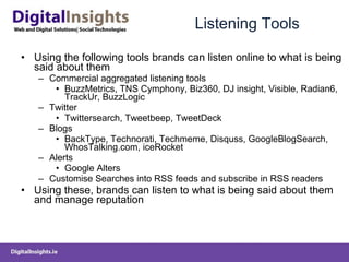 Listening Tools Using the following tools brands can listen online to what is being said about them Commercial aggregated listening tools BuzzMetrics, TNS Cymphony, Biz360, DJ insight, Visible, Radian6, TrackUr, BuzzLogic  Twitter  Twittersearch, Tweetbeep, TweetDeck Blogs  BackType, Technorati, Techmeme, Disquss, GoogleBlogSearch, WhosTalking.com, iceRocket Alerts  Google Alters Customise Searches into RSS feeds and subscribe in RSS readers Using these, brands can listen to what is being said about them and manage reputation 
